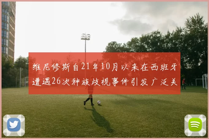 维尼修斯自21年10月以来在西班牙遭遇26次种族歧视事件引发广泛关注