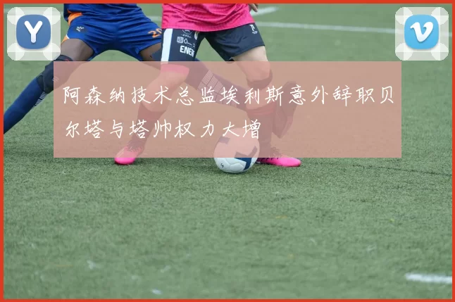 阿森纳技术总监埃利斯意外辞职贝尔塔与塔帅权力大增