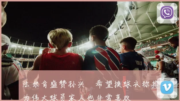 法尔肯盛赞孙兴慜希望换球衣称其为伟大球员家人也非常喜欢
