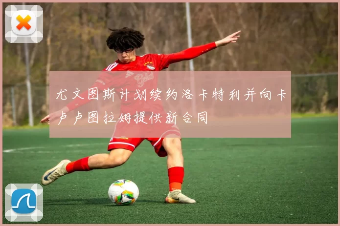 尤文图斯计划续约洛卡特利并向卡卢卢图拉姆提供新合同