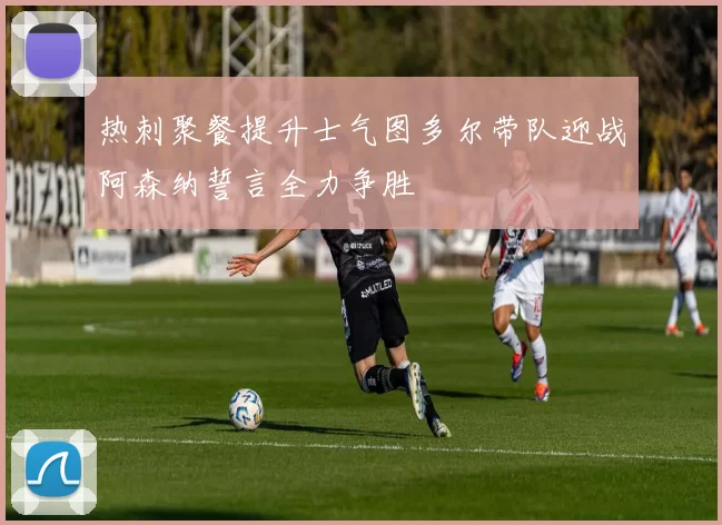 热刺聚餐提升士气图多尔带队迎战阿森纳誓言全力争胜