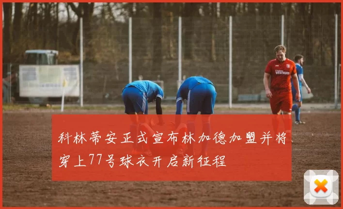 科林蒂安正式宣布林加德加盟并将穿上77号球衣开启新征程