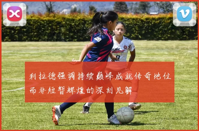 利拉德强调持续巅峰成就传奇地位而非短暂辉煌的深刻见解