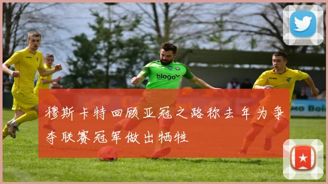穆斯卡特回顾亚冠之路称去年为争夺联赛冠军做出牺牲
