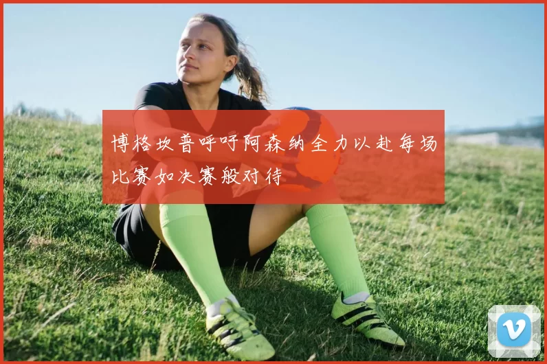 博格坎普呼吁阿森纳全力以赴每场比赛如决赛般对待