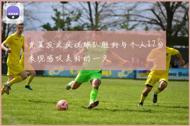 克莱发文庆祝球队胜利与个人17分表现感叹美好的一天