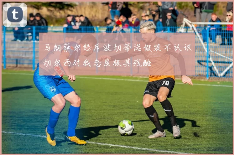 马朗萨尔怒斥波切蒂诺假装不认识切尔西对我态度极其残酷