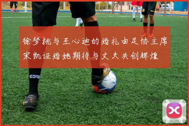 徐梦桃与王心迪的婚礼由足协主席宋凯证婚她期待与丈夫共创辉煌