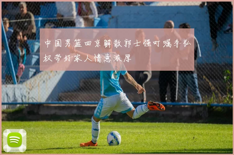 中国男篮回京解散郭士强叮嘱李弘权带好家人情意浓厚