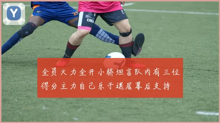 全员火力全开小桥坦言队内有三位得分主力自己乐于退居幕后支持
