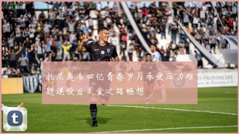 扎尼奥洛回忆青春岁月承受压力难题退役后美食之路畅想