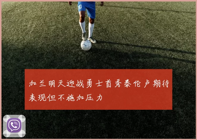 加兰明天迎战勇士首秀泰伦卢期待表现但不施加压力