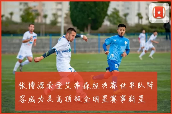 张博源荣登艾弗森经典赛世界队阵容成为美高顶级全明星赛事新星