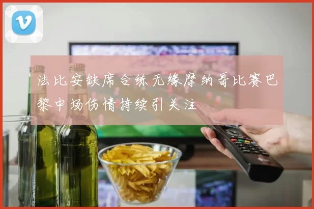 法比安缺席合练无缘摩纳哥比赛巴黎中场伤情持续引关注