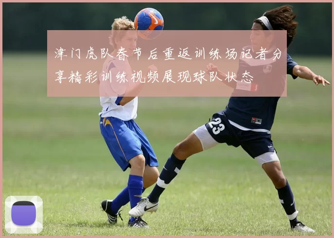 津门虎队春节后重返训练场记者分享精彩训练视频展现球队状态