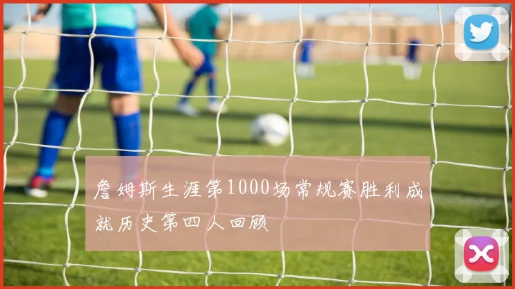 詹姆斯生涯第1000场常规赛胜利成就历史第四人回顾