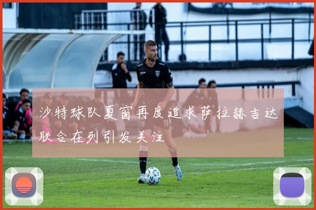 沙特球队夏窗再度追求萨拉赫吉达联合在列引发关注