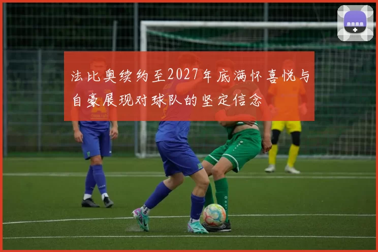 法比奥续约至2027年底满怀喜悦与自豪展现对球队的坚定信念